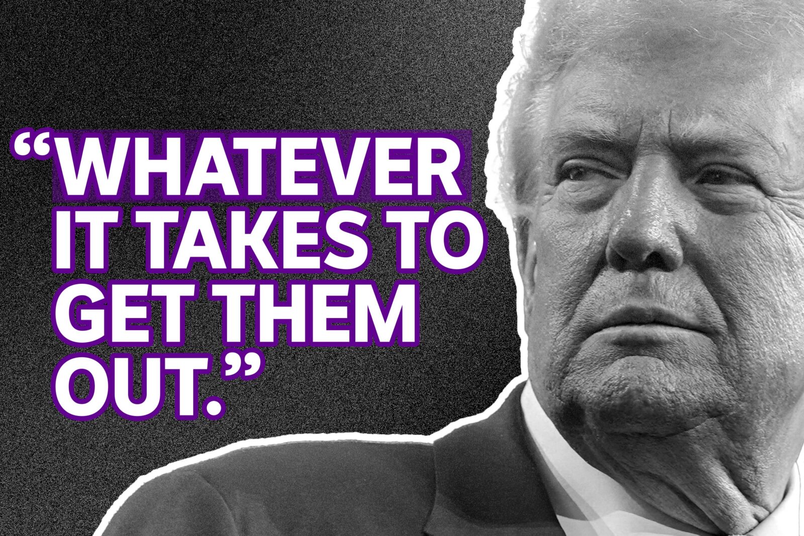 trump's face next to a statement he made "whatever it takes to get them out"